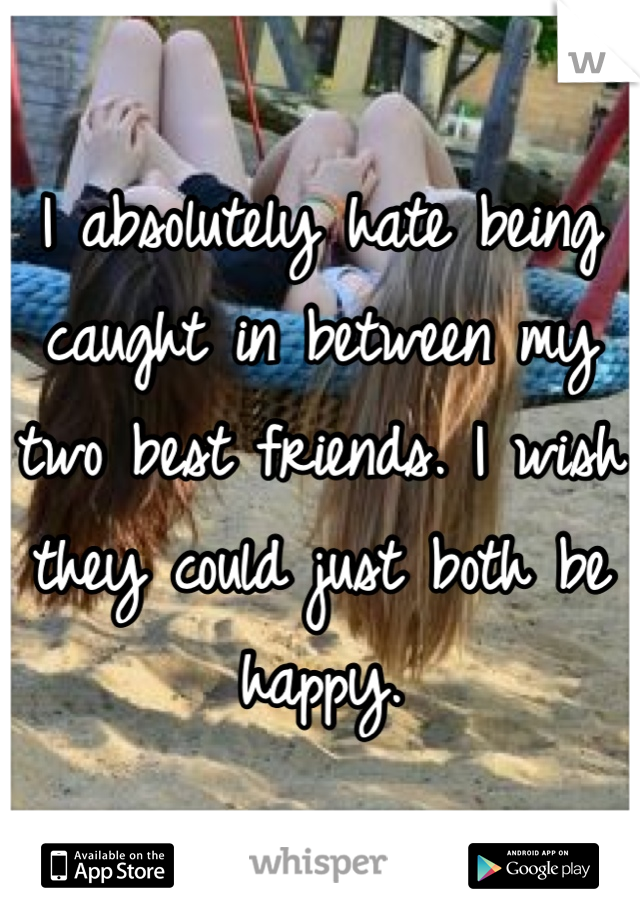 I absolutely hate being caught in between my two best friends. I wish they could just both be happy. 