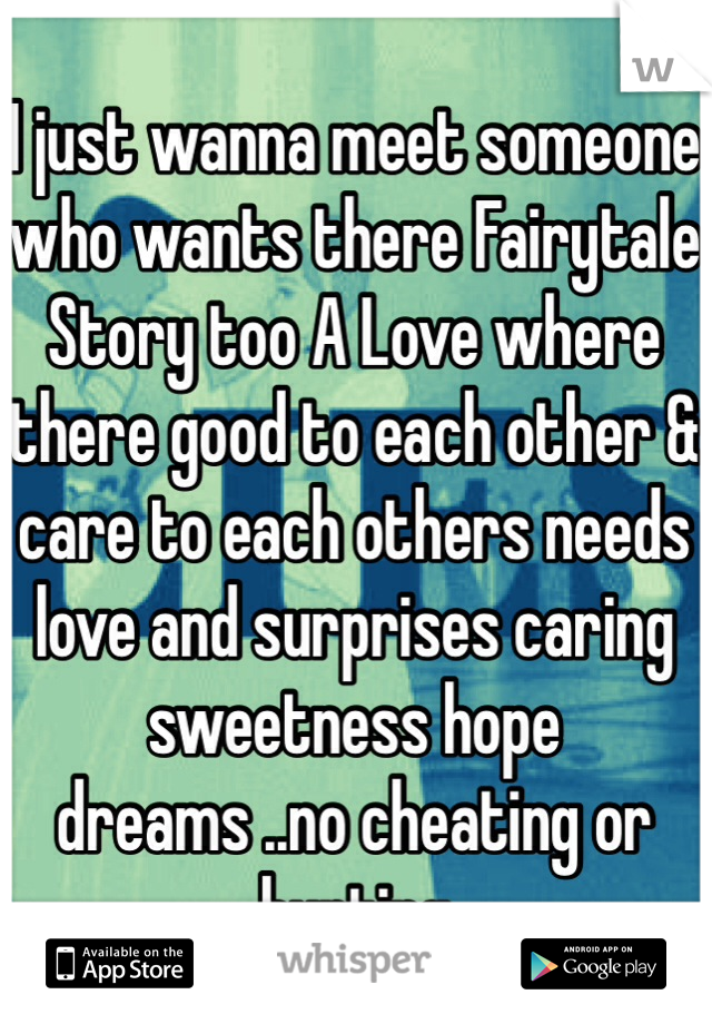 I just wanna meet someone who wants there Fairytale Story too A Love where there good to each other & care to each others needs love and surprises caring sweetness hope dreams ..no cheating or hurting