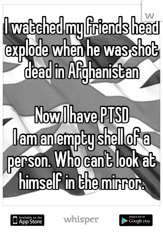 I watched my friends head explode when he was shot dead in Afghanistan 

Now I have PTSD
I am an empty shell of a person. Who can't look at himself in the mirror. 


