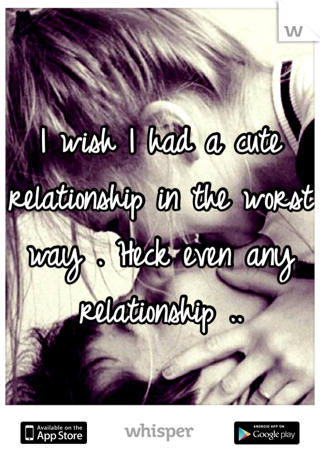 I wish I had a cute relationship in the worst way . Heck even any relationship ..
