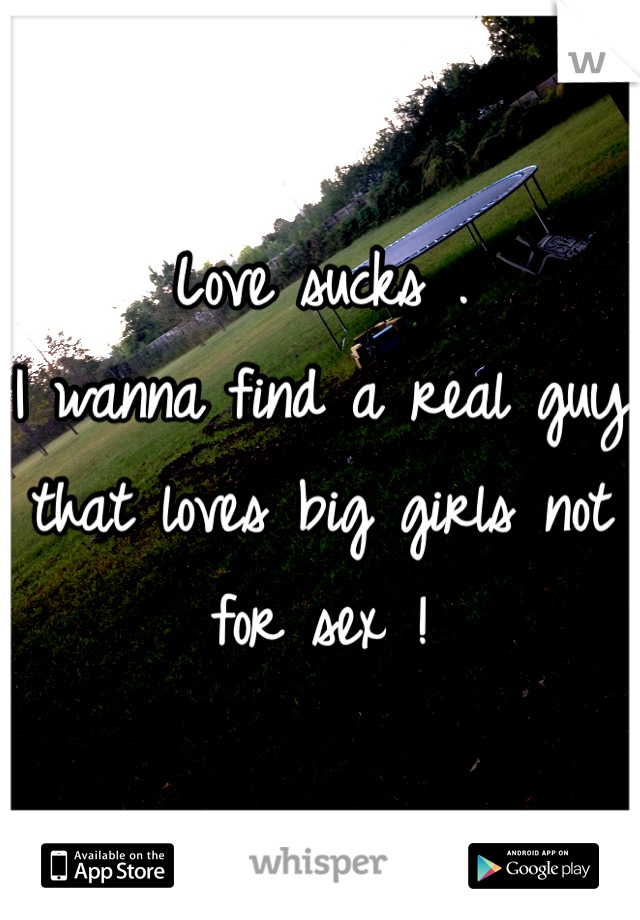 Love sucks . 
I wanna find a real guy that loves big girls not for sex ! 

