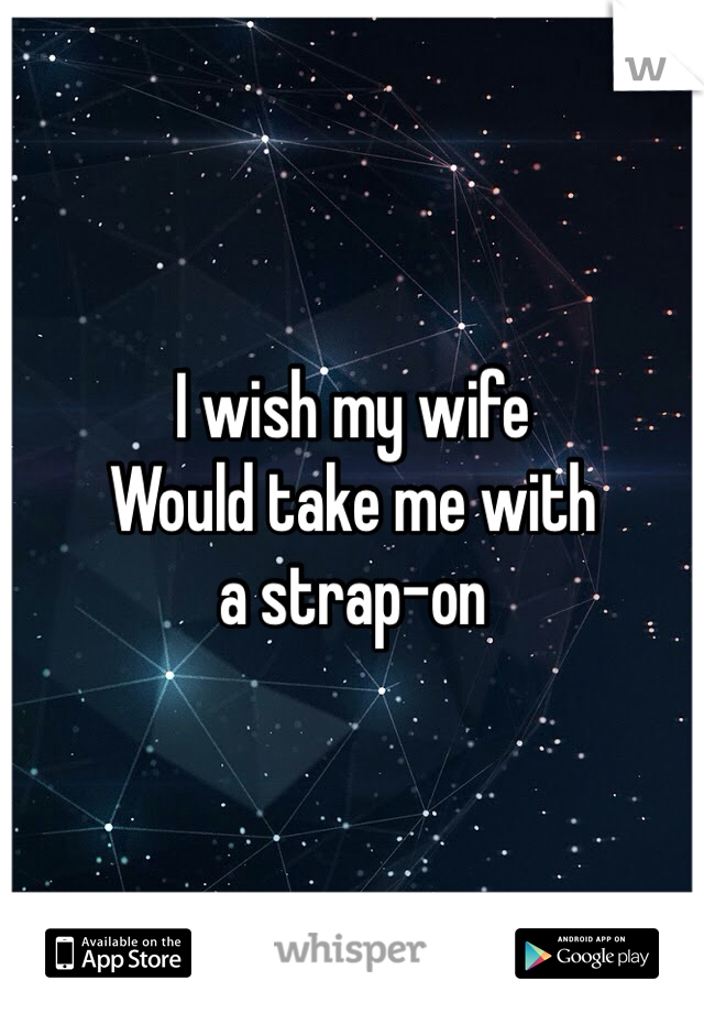I wish my wife 
Would take me with
a strap-on 
