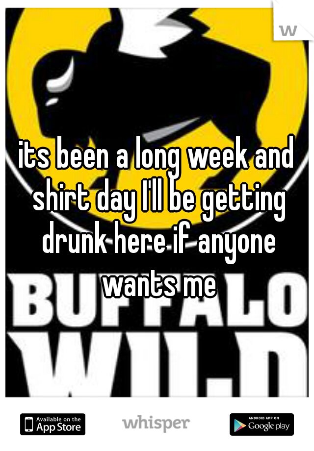 its been a long week and shirt day I'll be getting drunk here if anyone wants me