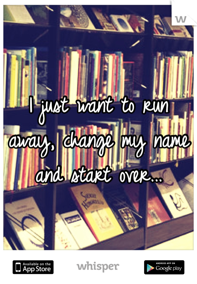 I just want to run away, change my name and start over...