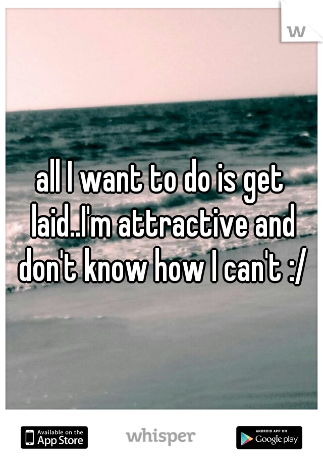 all I want to do is get laid..I'm attractive and don't know how I can't :/