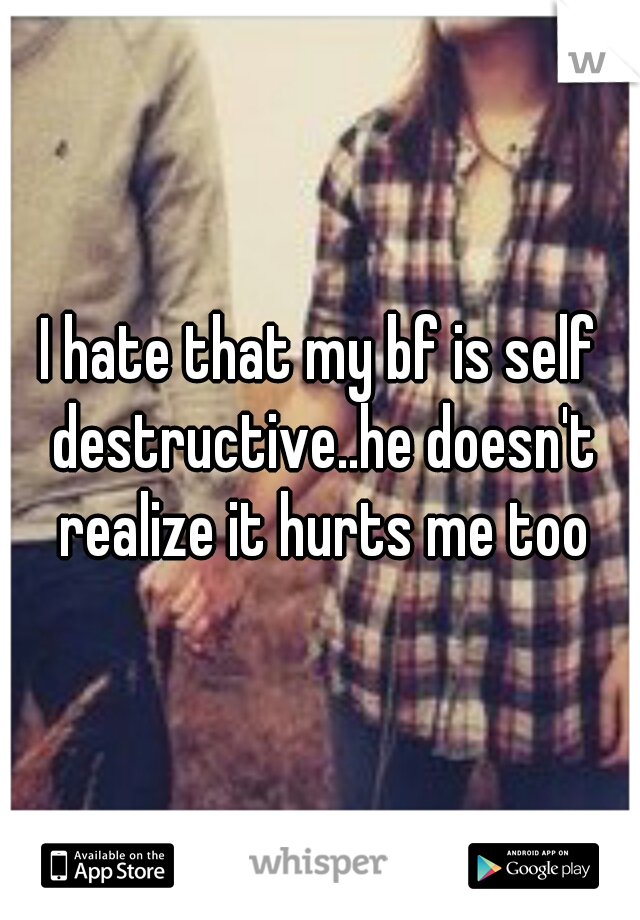 I hate that my bf is self destructive..he doesn't realize it hurts me too