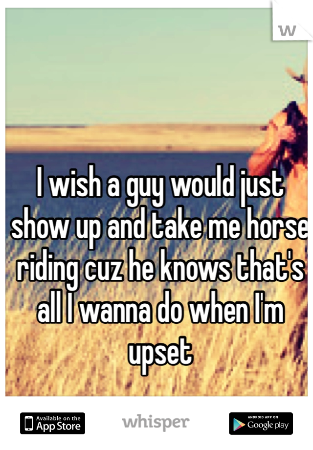 I wish a guy would just show up and take me horse riding cuz he knows that's all I wanna do when I'm upset