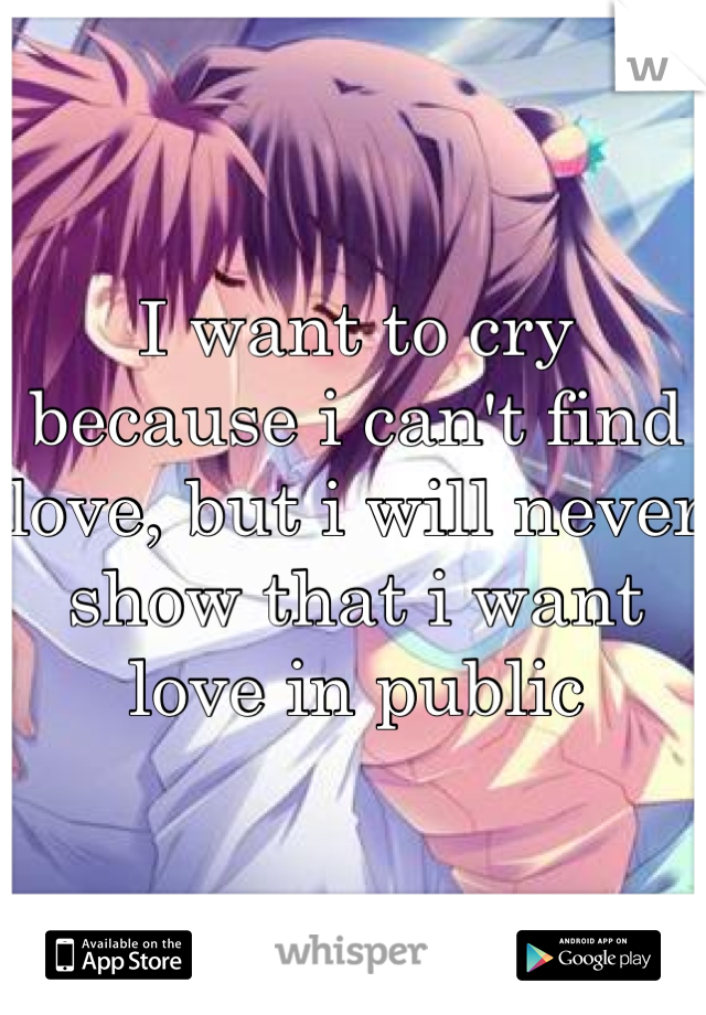 I want to cry because i can't find love, but i will never show that i want love in public