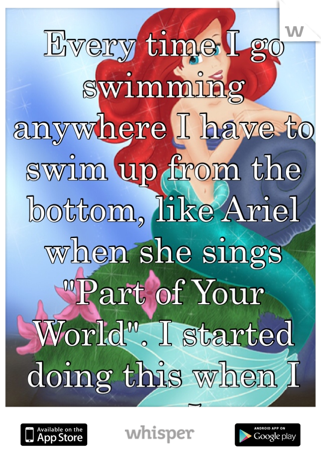 Every time I go swimming anywhere I have to swim up from the bottom, like Ariel when she sings "Part of Your World". I started doing this when I was 5.