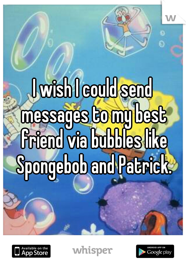 I wish I could send messages to my best friend via bubbles like Spongebob and Patrick.