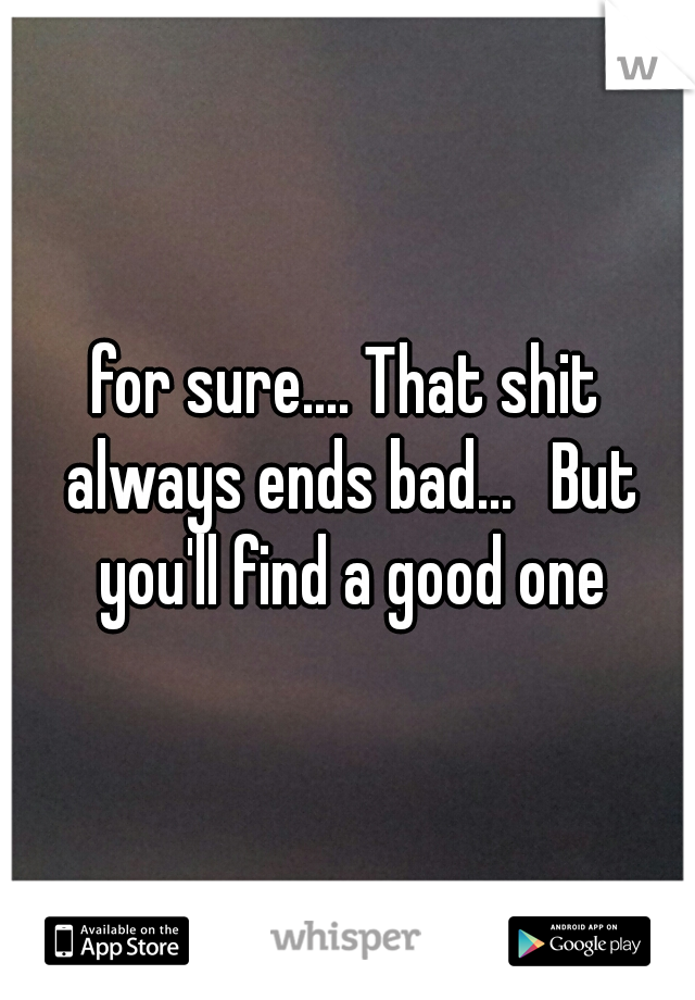 for sure.... That shit always ends bad... 
But you'll find a good one