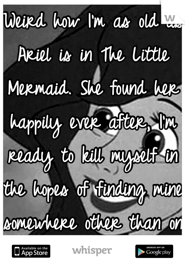 Weird how I'm as old as Ariel is in The Little Mermaid. She found her happily ever after, I'm ready to kill myself in the hopes of finding mine somewhere other than on Earth. 