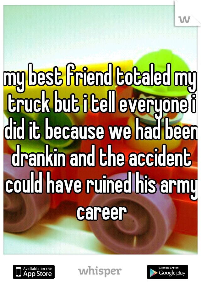 my best friend totaled my truck but i tell everyone i did it because we had been drankin and the accident could have ruined his army career