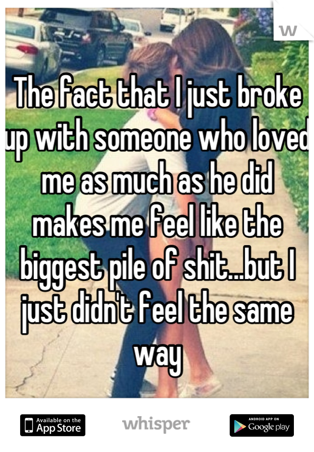 The fact that I just broke up with someone who loved me as much as he did makes me feel like the biggest pile of shit...but I just didn't feel the same way