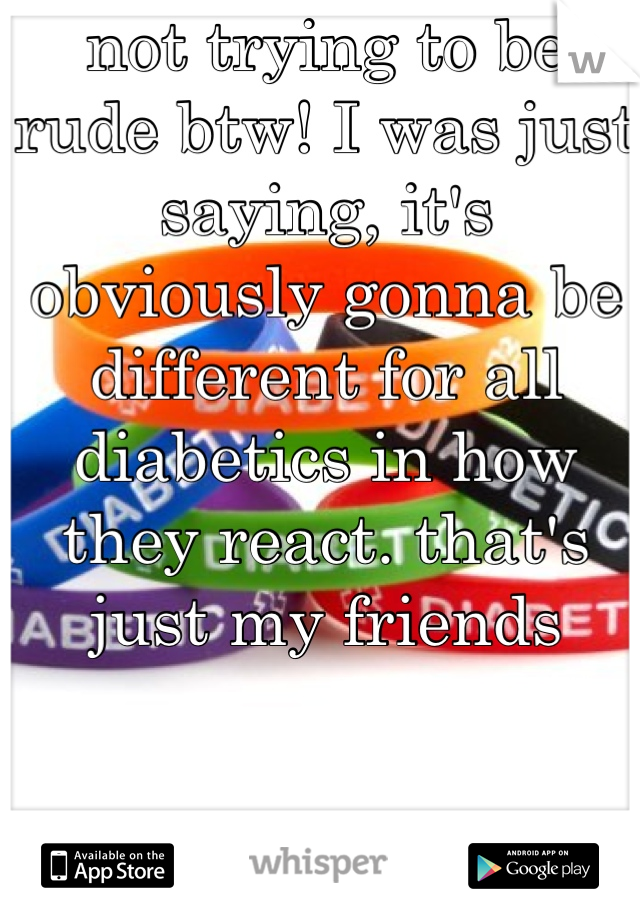 not trying to be rude btw! I was just saying, it's obviously gonna be different for all diabetics in how they react. that's just my friends 