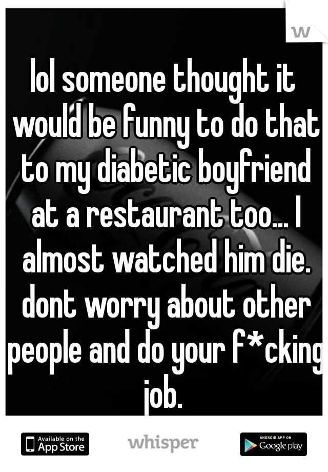 lol someone thought it would be funny to do that to my diabetic boyfriend at a restaurant too... I almost watched him die. dont worry about other people and do your f*cking job. 