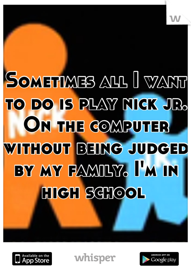 Sometimes all I want to do is play nick jr. On the computer without being judged by my family. I'm in high school 