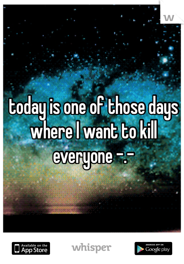 today is one of those days where I want to kill everyone -.- 