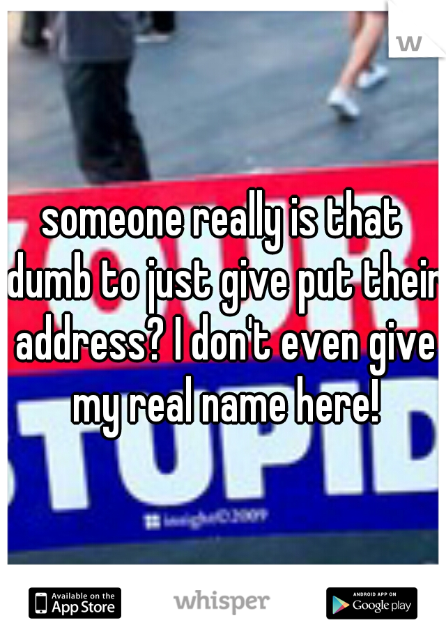 someone really is that dumb to just give put their address? I don't even give my real name here!