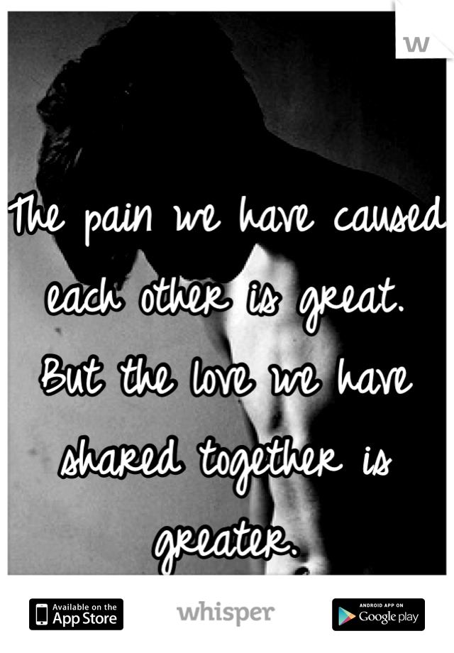 The pain we have caused each other is great. 
But the love we have shared together is greater. 
