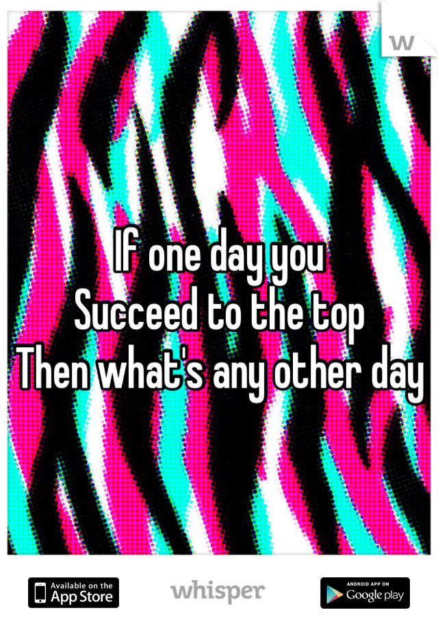 If one day you 
Succeed to the top 
Then what's any other day 