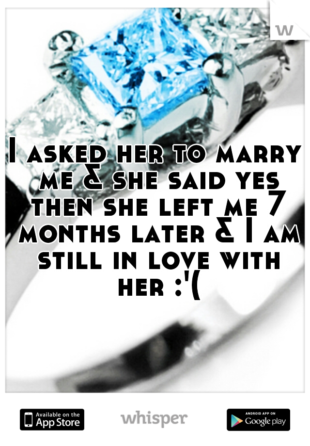 I asked her to marry me & she said yes then she left me 7 months later & I am still in love with her :'(