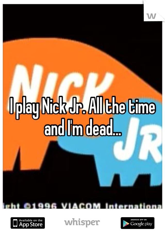 I play Nick Jr. All the time and I'm dead...