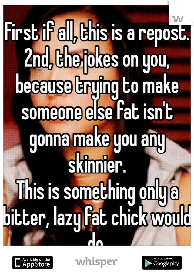 First if all, this is a repost. 2nd, the jokes on you, because trying to make someone else fat isn't gonna make you any skinnier. 
This is something only a bitter, lazy fat chick would do. 