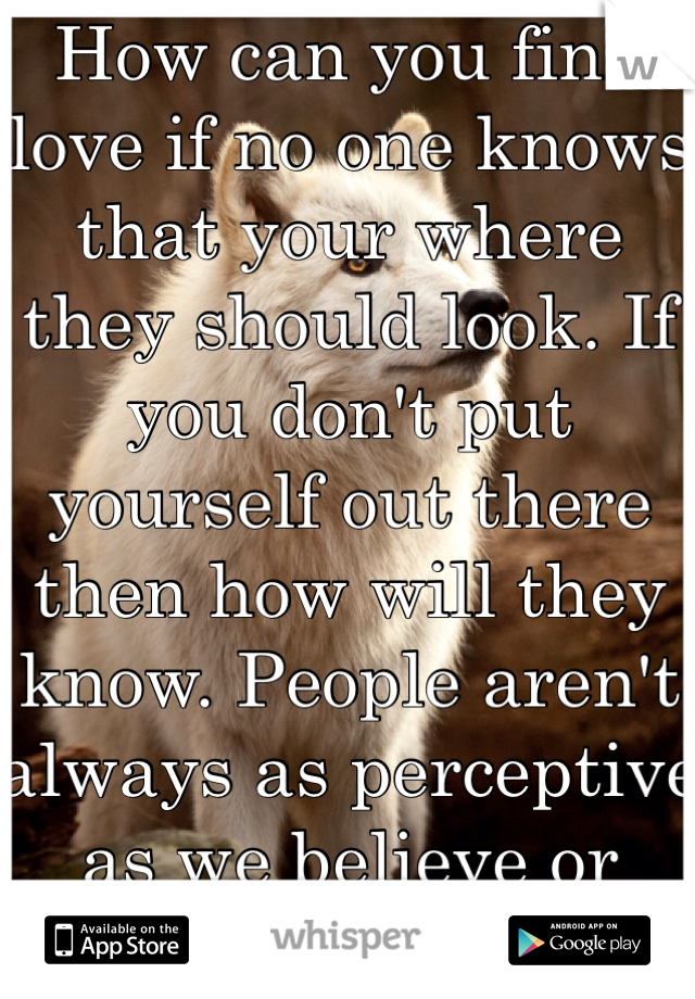 How can you find love if no one knows that your where they should look. If you don't put yourself out there then how will they know. People aren't always as perceptive as we believe or want them to be.