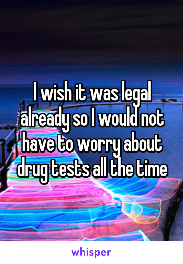 I wish it was legal already so I would not have to worry about drug tests all the time