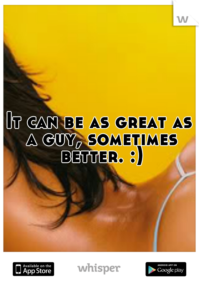 It can be as great as a guy, sometimes better. :)