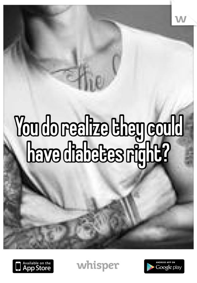 You do realize they could have diabetes right?