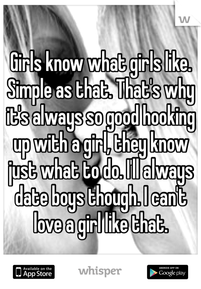 Girls know what girls like. Simple as that. That's why it's always so good hooking up with a girl, they know just what to do. I'll always date boys though. I can't love a girl like that.