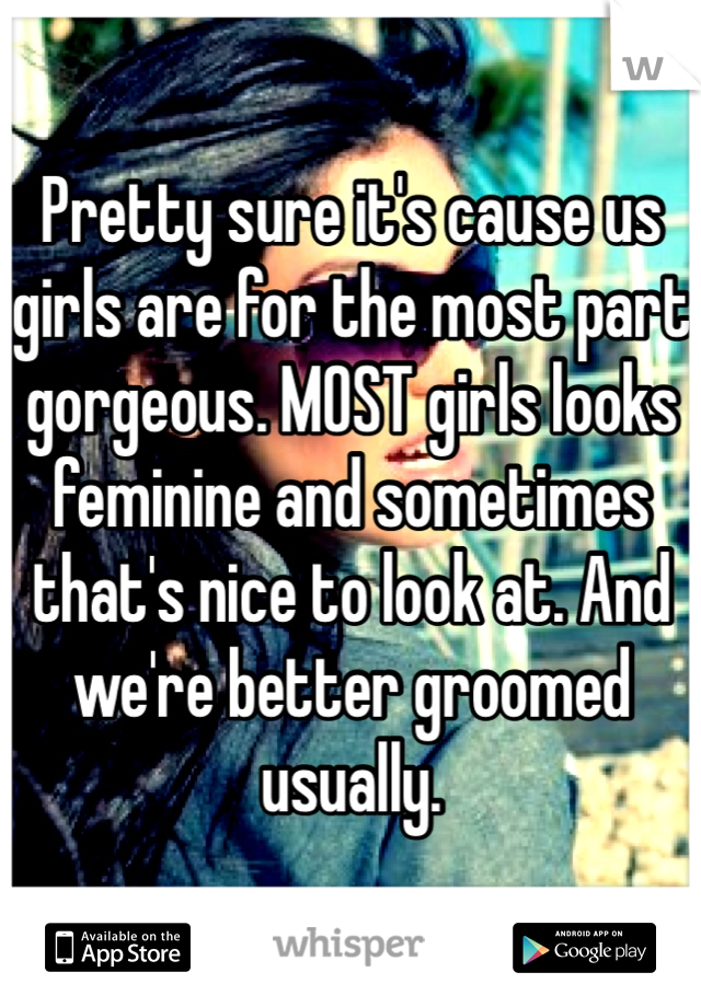 Pretty sure it's cause us girls are for the most part gorgeous. MOST girls looks feminine and sometimes that's nice to look at. And we're better groomed usually. 