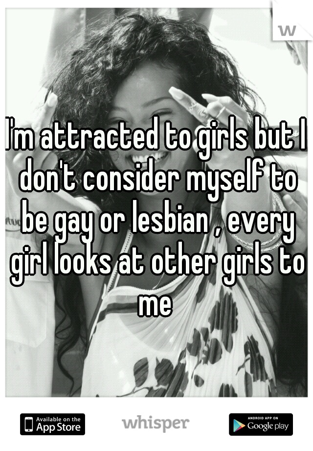 I'm attracted to girls but I don't consider myself to be gay or lesbian , every girl looks at other girls to me 