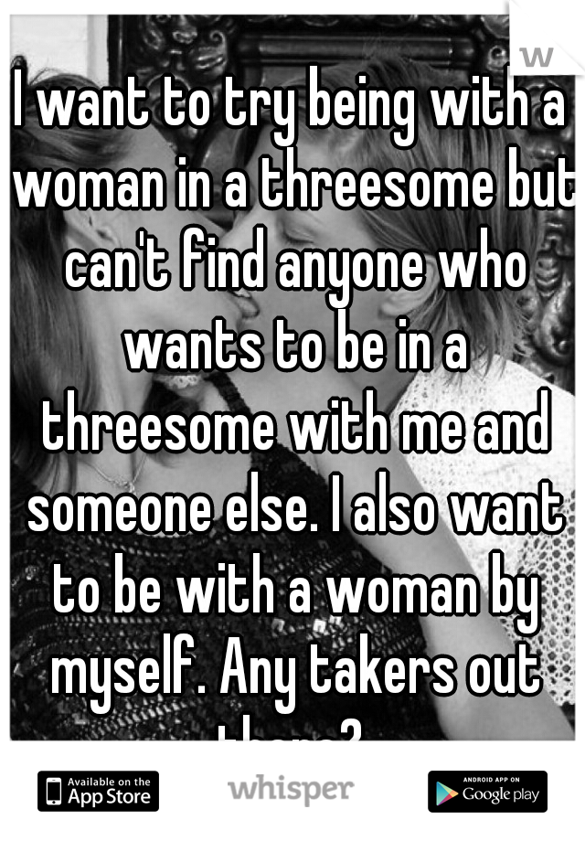 I want to try being with a woman in a threesome but can't find anyone who wants to be in a threesome with me and someone else. I also want to be with a woman by myself. Any takers out there? 