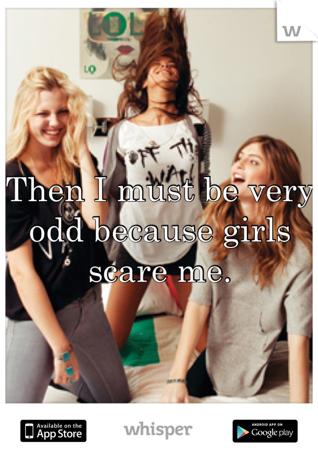 Then I must be very odd because girls scare me. 