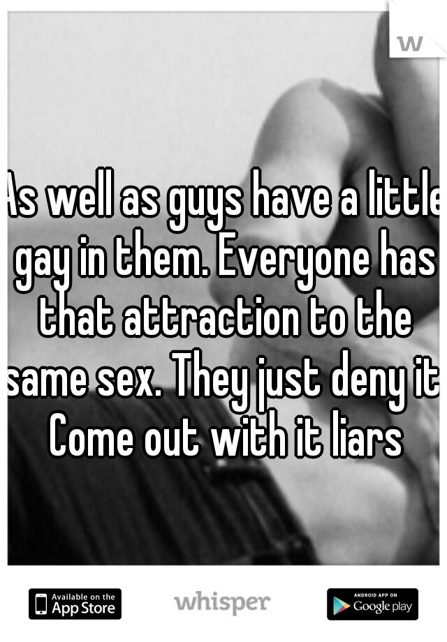 As well as guys have a little gay in them. Everyone has that attraction to the same sex. They just deny it. Come out with it liars