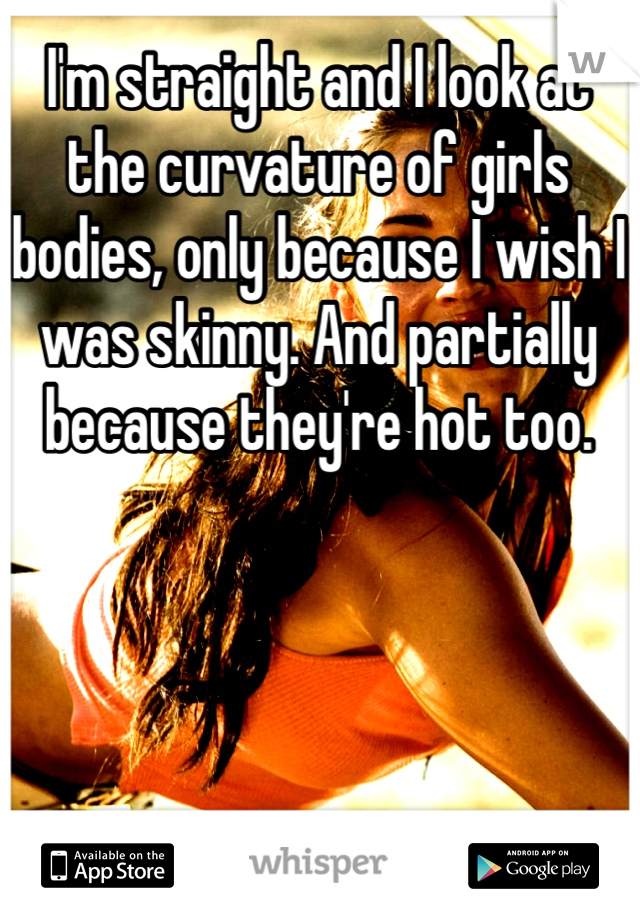 I'm straight and I look at the curvature of girls bodies, only because I wish I was skinny. And partially because they're hot too. 