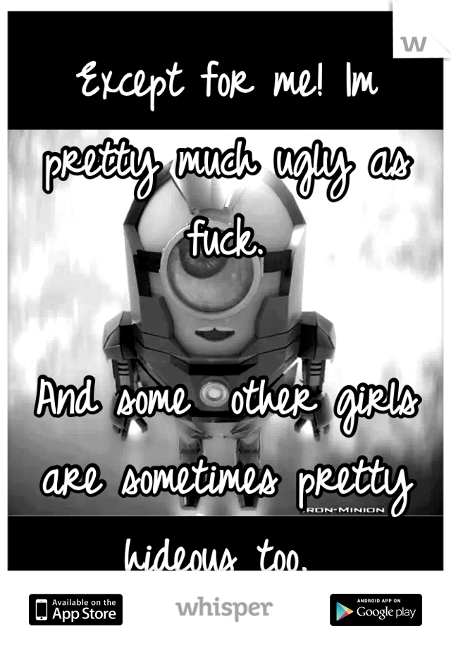 Except for me! Im pretty much ugly as fuck.

And some  other girls are sometimes pretty hideous too. 