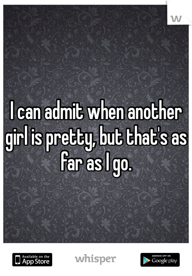 I can admit when another girl is pretty, but that's as far as I go.