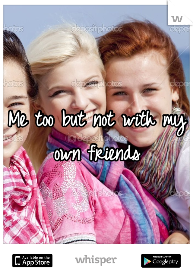 Me too but not with my own friends