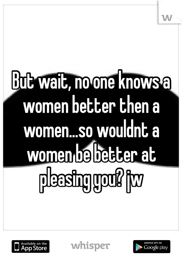 But wait, no one knows a women better then a women...so wouldnt a women be better at pleasing you? jw