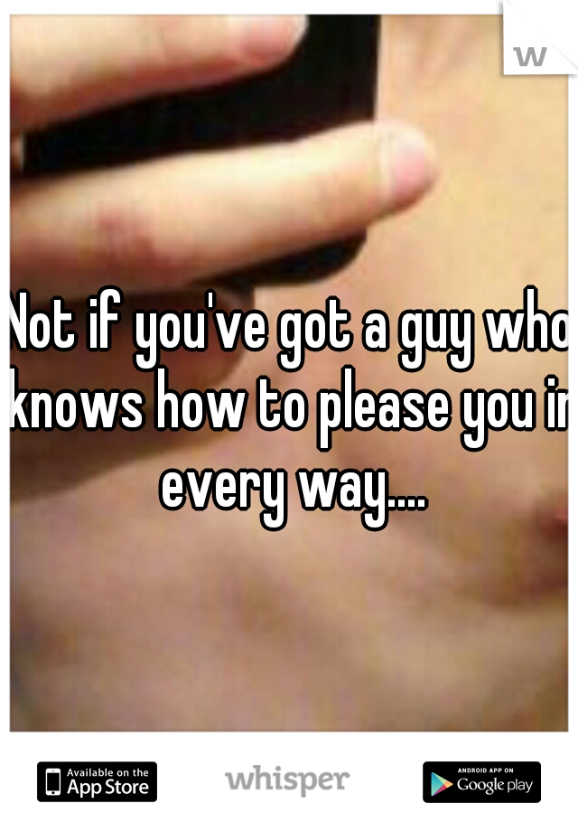 Not if you've got a guy who knows how to please you in every way....