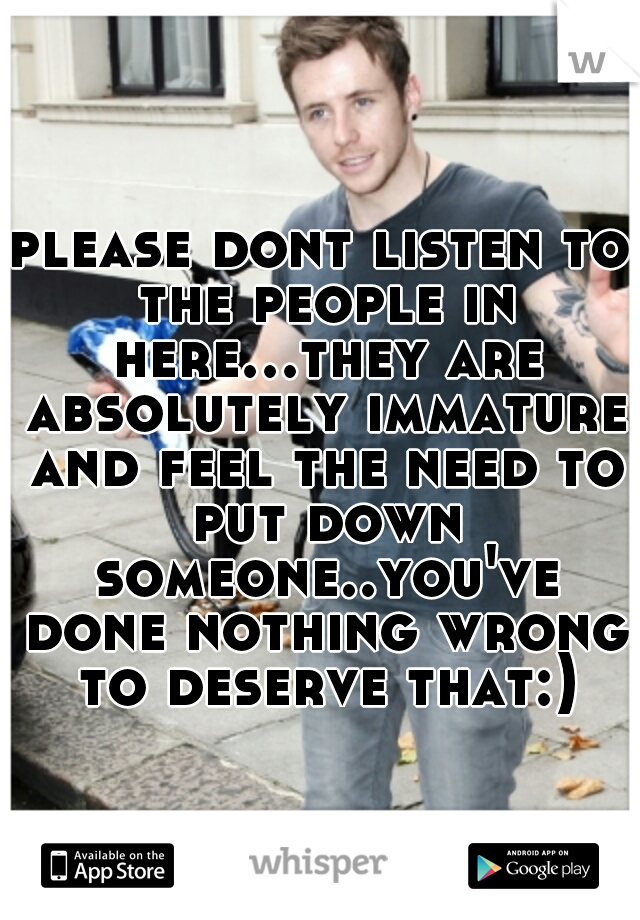 please dont listen to the people in here...they are absolutely immature and feel the need to put down someone..you've done nothing wrong to deserve that:)