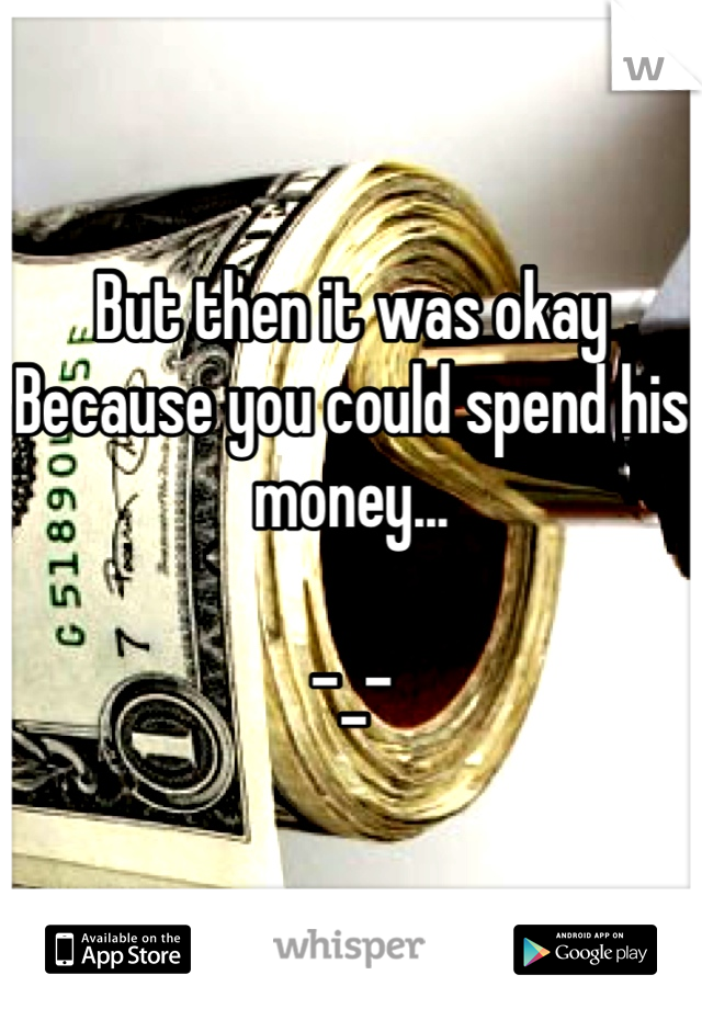 But then it was okay
Because you could spend his money... 

-_-
