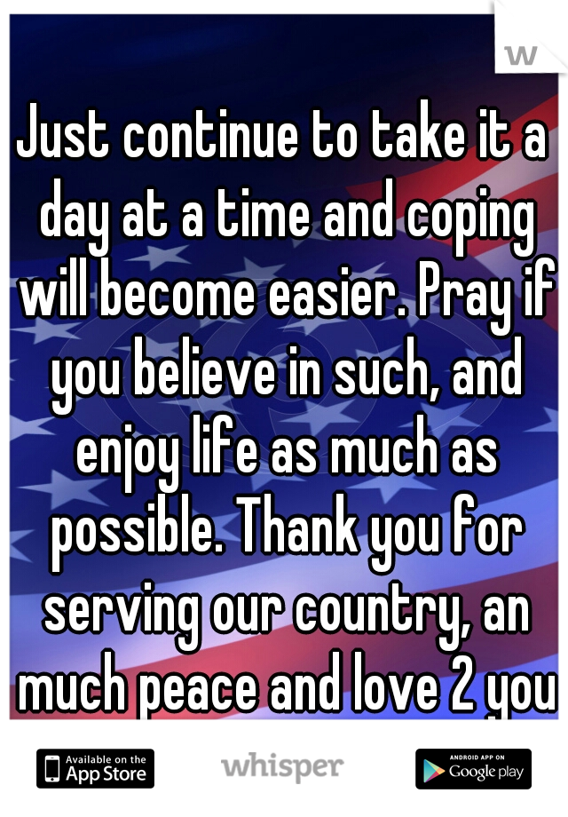 Just continue to take it a day at a time and coping will become easier. Pray if you believe in such, and enjoy life as much as possible. Thank you for serving our country, an much peace and love 2 you