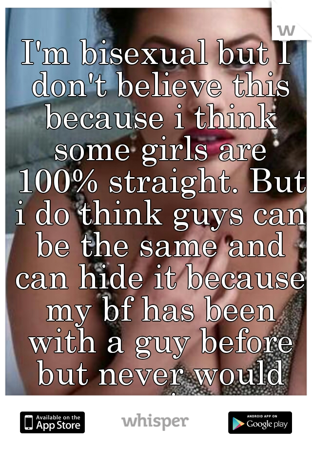 I'm bisexual but I don't believe this because i think some girls are 100% straight. But i do think guys can be the same and can hide it because my bf has been with a guy before but never would again.