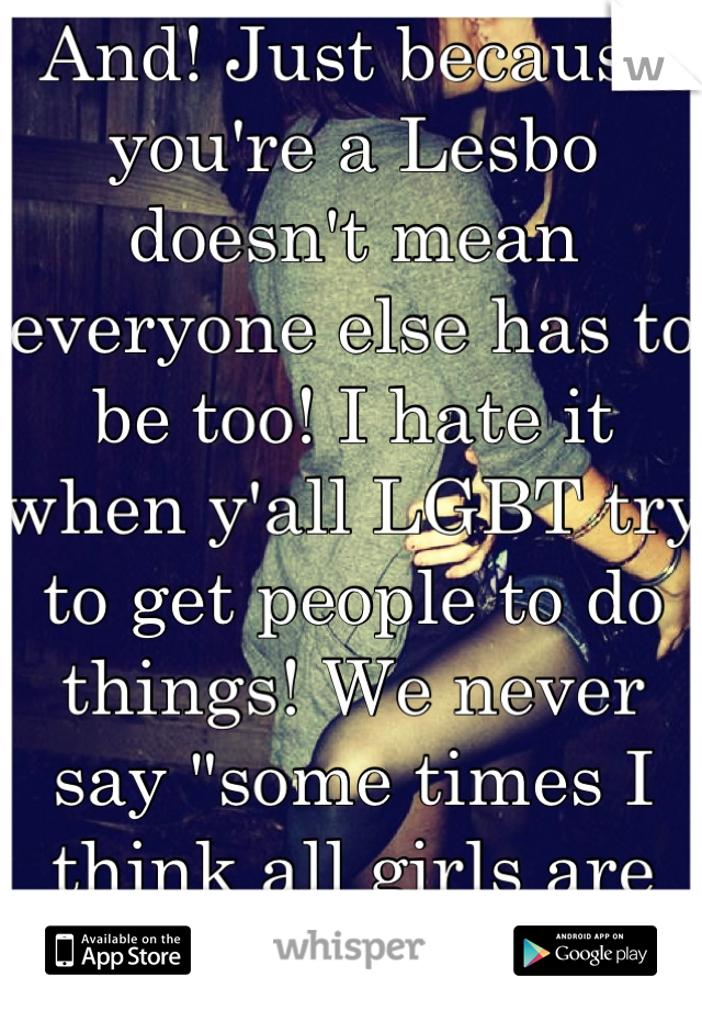 And! Just because you're a Lesbo doesn't mean everyone else has to be too! I hate it when y'all LGBT try to get people to do things! We never say "some times I think all girls are straight." Hell!