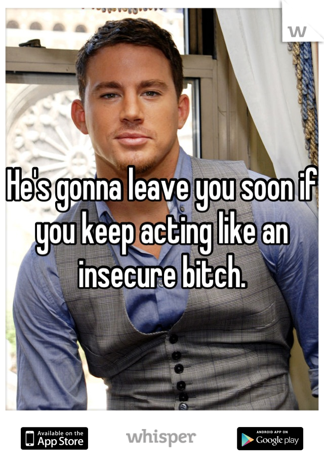 He's gonna leave you soon if you keep acting like an insecure bitch.